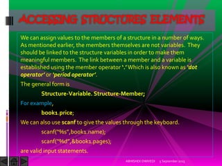 We can assign values to the members of a structure in a number of ways.
As mentioned earlier, the members themselves are not variables. They
should be linked to the structure variables in order to make them
meaningful members. The link between a member and a variable is
established using the member operator . Which is also known as dot
operator or period operator .
The general form is
Structure-Variable. Structure-Member;
For example,
book1.price;
We can also use scanf to give the values through the keyboard.
scanf %s ,book .name ;
scanf %d ,&book .pages ;
are valid input statements.
5 September 2015ABHISHEK DWIVEDI
ACCESSING STRUCTURES ELEMENTS
 