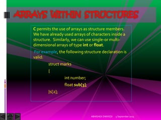 C permits the use of arrays as structure members.
We have already used arrays of characters inside a
structure. Similarly, we can use single-or multi-
dimensional arrays of type int or float.
For example, the following structure declaration is
valid:
struct marks
{
int number;
float sub[3];
}s[2];
5 September 2015ABHISHEK DWIVEDI
ARRAYS WITHIN STRUCTURES
 