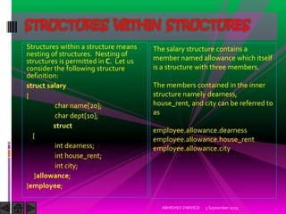 Structures within a structure means
nesting of structures. Nesting of
structures is permitted in C. Let us
consider the following structure
definition:
struct salary
{
char name[20];
char dept[10];
struct
{
int dearness;
int house_rent;
int city;
}allowance;
}employee;
5 September 2015ABHISHEK DWIVEDI
STRUCTURES WITHIN STRUCTURES
The salary structure contains a
member named allowance which itself
is a structure with three members.
The members contained in the inner
structure namely dearness,
house_rent, and city can be referred to
as
employee.allowance.dearness
employee.allowance.house_rent
employee.allowance.city
 