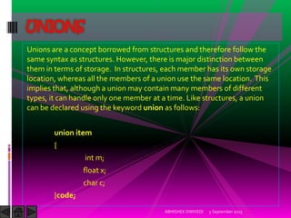 Unions are a concept borrowed from structures and therefore follow the
same syntax as structures. However, there is major distinction between
them in terms of storage. In structures, each member has its own storage
location, whereas all the members of a union use the same location. This
implies that, although a union may contain many members of different
types, it can handle only one member at a time. Like structures, a union
can be declared using the keyword union as follows:
union item
{
int m;
float x;
char c;
}code;
5 September 2015ABHISHEK DWIVEDI
UNIONS
 