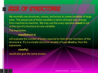 We normally use structures, unions, and arrays to create variables of large
sizes. The actual size of these variables in terms of bytes may change
from machine to machine. We may use the unary operator sizeof to tell
us the size of a structure (or any variable).
The expression
sizeof(struct x)
will evaluate the number of bytes required to hold all the members of the
structure x. If y is a simple structure variable of type struct x, then the
expression
sizeof(y)
would also give the same answer.
5 September 2015ABHISHEK DWIVEDI
SIZE OF STRUCTURES
 