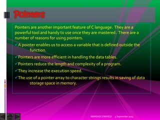 Pointers are another important feature of C language. They are a
powerful tool and handy to use once they are mastered. There are a
number of reasons for using pointers.
A pointer enables us to access a variable that is defined outside the
function.
Pointers are more efficient in handling the data tables.
Pointers reduce the length and complexity of a program.
They increase the execution speed.
The use of a pointer array to character strings results in saving of data
storage space in memory.
5 September 2015ABHISHEK DWIVEDI
Pointers
 