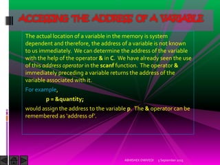 The actual location of a variable in the memory is system
dependent and therefore, the address of a variable is not known
to us immediately. We can determine the address of the variable
with the help of the operator & in C. We have already seen the use
of this address operator in the scanf function. The operator &
immediately preceding a variable returns the address of the
variable associated with it.
For example,
p = &quantity;
would assign the address to the variable p. The & operator can be
remembered as address of .
5 September 2015ABHISHEK DWIVEDI
ACCESSING THE ADDRESS OF A VARIABLE
 