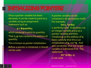 Once a pointer variable has been
declared, it can be made to point to a
variable using an assignment
statement such as
p = &quantity;
which causes p to point to quantity.
That is, p now contains the address of
quantity.
This is known as pointer initialization.
Before a pointer is initialized, it should
not be used.
5 September 2015ABHISHEK DWIVEDI
INITIALIZING POINTERS
A pointer variable can be
initialized in its declaration itself.
For example,
int x, *p=&x;
is perfectly valid. It declares x as
an integer variable and p as a
pointer variable and then
initializes p to the address of x.
Note carefully that this is an
initialization of p, not *p. And
also remember that the target
variable x is declared first. The
statement
int *p=&x, x;
is not valid.
 