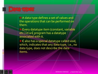 A data type defines a set of values and
the operations that can be performed on
them.
Every datatype item (constant, variable
etc.) in a C program has a datatype
associated with it.
C also has a special datatype called void,
which, indicates that any data type, i.e., no
data type, does not describe the data
items.
Data types
5 September 2015ABHISHEK DWIVEDI
 