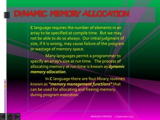 C language requires the number of elements in an
array to be specified at compile time. But we may
not be able to do so always. Our initial judgment of
size, if it is wrong, may cause failure of the program
or wastage of memory space.
Many languages permit a programmer to
specify an array s size at run time. The process of
allocating memory at run time is known as dynamic
memory allocation.
In C language there are four library routines
known as memory management functions that
can be used for allocating and freeing memory
during program execution.
5 September 2015ABHISHEK DWIVEDI
DYNAMIC MEMORY ALLOCATION
 