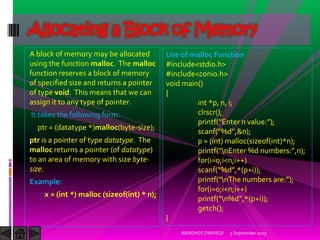A block of memory may be allocated
using the function malloc. The malloc
function reserves a block of memory
of specified size and returns a pointer
of type void. This means that we can
assign it to any type of pointer.
It takes the following form:
ptr = (datatype *)malloc(byte-size);
ptr is a pointer of type datatype. The
malloc returns a pointer (of datatype)
to an area of memory with size byte-
size.
Example:
x = (int *) malloc (sizeof(int) * n);
5 September 2015ABHISHEK DWIVEDI
Allocating a Block of Memory
Use of malloc Function
#include<stdio.h>
#include<conio.h>
void main()
{
int *p, n, i;
clrscr();
printf Enter n value: ;
scanf %d ,&n);
p = (int) malloc(sizeof(int)*n);
printf nEnter %d numbers: ,n ;
for(i=0;i<n;i++)
scanf %d ,* p+i));
printf nThe numbers are: ;
for(i=0;i<n;i++)
printf n%d ,* p+i));
getch();
}
 