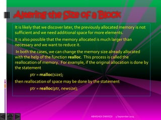 It is likely that we discover later, the previously allocated memory is not
sufficient and we need additional space for more elements.
It is also possible that the memory allocated is much larger than
necessary and we want to reduce it.
In both the cases, we can change the memory size already allocated
with the help of the function realloc. This process is called the
reallocation of memory. For example, if the original allocation is done by
the statement
ptr = malloc(size);
then reallocation of space may be done by the statement
ptr = realloc(ptr, newsize);
5 September 2015ABHISHEK DWIVEDI
Altering the Size of a Block
 