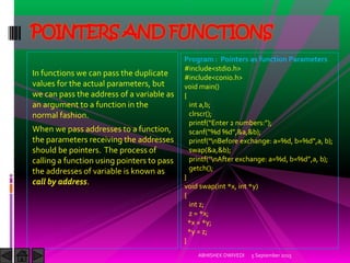 In functions we can pass the duplicate
values for the actual parameters, but
we can pass the address of a variable as
an argument to a function in the
normal fashion.
When we pass addresses to a function,
the parameters receiving the addresses
should be pointers. The process of
calling a function using pointers to pass
the addresses of variable is known as
call by address.
5 September 2015ABHISHEK DWIVEDI
POINTERS AND FUNCTIONS
Program : Pointers as function Parameters
#include<stdio.h>
#include<conio.h>
void main()
{
int a,b;
clrscr();
printf Enter numbers: ;
scanf %d %d ,&a,&b);
printf nBefore exchange: a=%d, b=%d ,a, b);
swap(&a,&b);
printf nAfter exchange: a=%d, b=%d ,a, b);
getch();
}
void swap(int *x, int *y)
{
int z;
z = *x;
*x = *y;
*y = z;
}
 