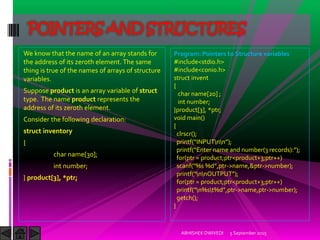 We know that the name of an array stands for
the address of its zeroth element. The same
thing is true of the names of arrays of structure
variables.
Suppose product is an array variable of struct
type. The name product represents the
address of its zeroth element.
Consider the following declaration:
struct inventory
{
char name[30];
int number;
} product[3], *ptr;
5 September 2015ABHISHEK DWIVEDI
POINTERS AND STRUCTURES
Program: Pointers to Structure variables
#include<stdio.h>
#include<conio.h>
struct invent
{
char name[20] ;
int number;
}product[3], *ptr;
void main()
{
clrscr();
printf )NPUTnn ;
printf Enter name and number records : ;
for(ptr = product;ptr<product+3;ptr++)
scanf %s %d ,ptr->name,&ptr->number);
printf nnOUTPUT ;
for(ptr = product;ptr<product+3;ptr++)
printf n%st%d ,ptr->name,ptr->number);
getch();
}
 