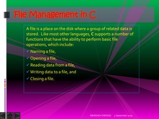 A file is a place on the disk where a group of related data is
stored. Like most other languages, C supports a number of
functions that have the ability to perform basic file
operations, which include:
Naming a file,
Opening a file,
Reading data from a file,
Writing data to a file, and
Closing a file.
5 September 2015ABHISHEK DWIVEDI
File Management in C
 