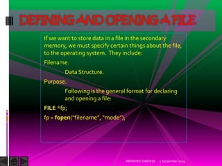 If we want to store data in a file in the secondary
memory, we must specify certain things about the file,
to the operating system. They include:
Filename.
Data Structure.
Purpose.
Following is the general format for declaring
and opening a file:
FILE *fp;
fp = fopen filename , mode ;
5 September 2015ABHISHEK DWIVEDI
DEFINING AND OPENING A FILE
 