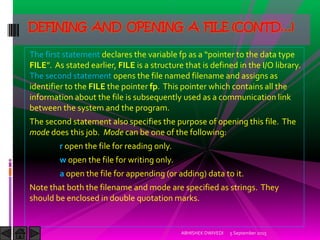 The first statement declares the variable fp as a pointer to the data type
FILE . As stated earlier, FILE is a structure that is defined in the I/O library.
The second statement opens the file named filename and assigns as
identifier to the FILE the pointer fp. This pointer which contains all the
information about the file is subsequently used as a communication link
between the system and the program.
The second statement also specifies the purpose of opening this file. The
mode does this job. Mode can be one of the following:
r open the file for reading only.
w open the file for writing only.
a open the file for appending (or adding) data to it.
Note that both the filename and mode are specified as strings. They
should be enclosed in double quotation marks.
5 September 2015ABHISHEK DWIVEDI
DEFINING AND OPENING A FILE (CONTD…)
 