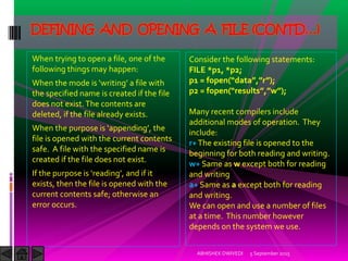 When trying to open a file, one of the
following things may happen:
When the mode is writing a file with
the specified name is created if the file
does not exist.The contents are
deleted, if the file already exists.
When the purpose is appending , the
file is opened with the current contents
safe. A file with the specified name is
created if the file does not exist.
)f the purpose is reading , and if it
exists, then the file is opened with the
current contents safe; otherwise an
error occurs.
5 September 2015ABHISHEK DWIVEDI
DEFINING AND OPENING A FILE (CONTD…)
Consider the following statements:
FILE *p1, *p2;
p1 = fopen data , r ;
p2 = fopen results , w ;
Many recent compilers include
additional modes of operation. They
include:
r+The existing file is opened to the
beginning for both reading and writing.
w+ Same as w except both for reading
and writing
a+ Same as a except both for reading
and writing.
We can open and use a number of files
at a time. This number however
depends on the system we use.
 