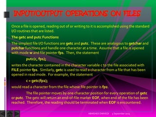 Once a file is opened, reading out of or writing to it is accomplished using the standard
I/O routines that are listed.
The getc and putc Functions
The simplest file I/O functions are getc and putc. These are analogous to getchar and
putchar functions and handle one character at a time. Assume that a file is opened
with mode w and file pointer fp1. Then, the statement
putc(c, fp1);
writes the character contained in the character variable c to the file associated with
FILE pointer fp1. Similarly, getc is used to read a character from a file that has been
opened in read mode. For example, the statement
c = getc(fp2);
would read a character from the file whose file pointer is fp2.
The file pointer moves by one character position for every operation of getc
or putc. The getc will return an end-of-file marker EOF, when end of the file has been
reached. Therefore, the reading should be terminated when EOF is encountered.
5 September 2015ABHISHEK DWIVEDI
INPUT/OUTPUT OPERATIONS ON FILES
 