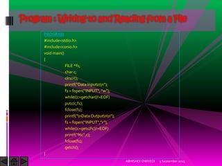 PROGRAM
#include<stdio.h>
#include<conio.h>
void main()
{
FILE *f1;
char c;
clrscr();
printf Data )nputnn ;
f1 = fopen )NPUT , w ;
while((c=getchar()!=EOF)
putc(c,f1);
fclose(f1);
printf nDataOutputnn ;
f1 = fopen )NPUT , r ;
while((c=getc(f1))!=EOF)
printf %c ,c);
fclose(f1);
getch();
}
5 September 2015ABHISHEK DWIVEDI
Program : Writing to and Reading from a File
 