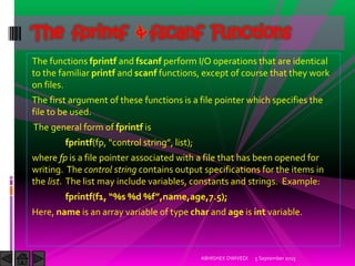 The functions fprintf and fscanf perform I/O operations that are identical
to the familiar printf and scanf functions, except of course that they work
on files.
The first argument of these functions is a file pointer which specifies the
file to be used.
The general form of fprintf is
fprintf(fp, control string , list ;
where fp is a file pointer associated with a file that has been opened for
writing. The control string contains output specifications for the items in
the list. The list may include variables, constants and strings. Example:
fprintf f , %s %d %f ,name,age,7.5 ;
Here, name is an array variable of type char and age is int variable.
5 September 2015ABHISHEK DWIVEDI
The fprintf & fscanf Functions
 