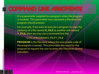 It is a parameter supplied to a program when the program
is invoked. This parameter may represent a filename the
program should process.
For example, if we want to execute a program to copy the
contents of a file named X_FILE to another one named
Y_FILE, then we may use a command line like
C:TC>PROGRAMX_FILEY_FILE
PROGRAM is the filename where the executable code of
the program is stored. This eliminates the need for the
program to request the user to enter the filenames during
execution.
5 September 2015ABHISHEK DWIVEDI
COMMAND LINE ARGUMENTS
 