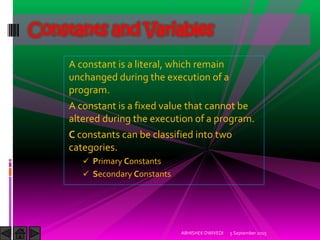 A constant is a literal, which remain
unchanged during the execution of a
program.
A constant is a fixed value that cannot be
altered during the execution of a program.
C constants can be classified into two
categories.
Primary Constants
Secondary Constants
Constants and Variables
5 September 2015ABHISHEK DWIVEDI
 