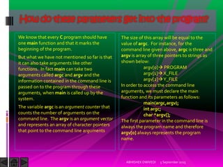 We know that every C program should have
one main function and that it marks the
beginning of the program.
But what we have not mentioned so far is that
it can also take arguments like other
functions. In fact main can take two
arguments called argc and argv and the
information contained in the command line is
passed on to the program through these
arguments, when main is called up by the
system.
The variable argc is an argument counter that
counts the number of arguments on the
command line. The argv is an argument vector
and represents an array of character pointers
that point to the command line arguments
5 September 2015ABHISHEK DWIVEDI
How do these parameters get into the program?
The size of this array will be equal to the
value of argc. For instance, for the
command line given above, argc is three and
argv is array of three pointers to strings as
shown below:
argv[0] PROGRAM
argv[1] X_FILE
argv[2] Y_FILE
In order to access the command line
arguments, we must declare the main
function and its parameters as follows:
main(argc,argv);
int argc;
char *argv[];
The first parameter in the command line is
always the program name and therefore
argv[0] always represents the program
name.
 