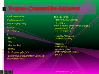 #include<stdio.h>
#include<conio.h>
void main(argc,argv)
int argc;
char *argv[];
{
FILE *fp;
int i;
char word[15];
clrscr();
fp = fopen(argv[1],"w");
printf("nNo.of arguments in Command
line=%dnn",argc);
5 September 2015ABHISHEK DWIVEDI
Program : Command line Arguments
for(i=2;i<argc;i++)
fprintf(fp,"%s",argv[i]);
fclose(fp);
printf("Contents of %s filenn",argv[1]);
fp=fopen(argv[1],"r");
for(i=2;i<argc;i++)
{
fscanf(fp,"%s",word);
printf("%s",word);
}
fclose(fp);
printf("nn");
for(i=0;i<argc;i++)
printf("%*sn",i*5,argv[i]);
getch();
}
 