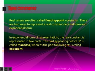 Real values are often called floating-point constants. There
are two ways to represent a real constant decimal form and
exponential form.
In exponential form of representation, the real constant is
represented in two parts. The part appearing before e is
called mantissa, whereas the part following e is called
exponent.
Real constants
5 September 2015ABHISHEK DWIVEDI
 