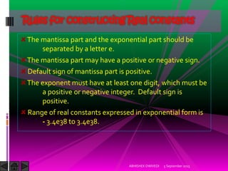 The mantissa part and the exponential part should be
separated by a letter e.
The mantissa part may have a positive or negative sign.
Default sign of mantissa part is positive.
The exponent must have at least one digit, which must be
a positive or negative integer. Default sign is
positive.
Range of real constants expressed in exponential form is
- 3.4e38 to 3.4e38.
Rules for constructing Real constants
5 September 2015ABHISHEK DWIVEDI
 