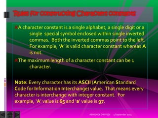 A character constant is a single alphabet, a single digit or a
single special symbol enclosed within single inverted
commas. Both the inverted commas point to the left.
For example, A is valid character constant whereas A
is not.
The maximum length of a character constant can be 1
character.
Note: Every character has its ASCII (American Standard
Code for Information Interchange) value. That means every
character is interchange with integer constant. For
example, A value is 65 and a value is 97.
Rules for constructing Characters constants
5 September 2015ABHISHEK DWIVEDI
 