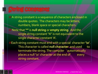 A string constant is a sequence of characters enclosed in
double quotes. The characters may be letters,
numbers, blank space or special characters.
Note that is null string or empty string. And the
single string constant A is not equivalent to the
single character constant A.
Each string constant must end with a special character  .
This character is called null character and used to
terminate the string.The compiler automatically
places a null  character at the end of every
string constant.
String constants
5 September 2015ABHISHEK DWIVEDI
 
