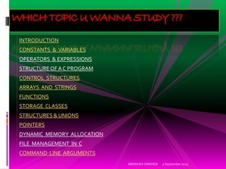 5 September 2015ABHISHEK DWIVEDI
WHICH TOPIC U WANNA STUDY ???
INTRODUCTION
CONSTANTS & VARIABLES
OPERATORS & EXPRESSIONS
STRUCTURE OF A C PROGRAM
CONTROL STRUCTURES
ARRAYS AND STRINGS
FUNCTIONS
STORAGE CLASSES
STRUCTURES & UNIONS
POINTERS
DYNAMIC MEMORY ALLOCATION
FILE MANAGEMENT IN C
COMMAND LINE ARGUMENTS
 
