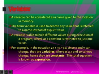 A variable can be considered as a name given to the location
in memory.
The term variable is used to denote any value that is referred
to a name instead of explicit value.
A variable is able to hold different values during execution of
a program, where as a constant is restricted to just one
value.
For example, in the equation 2x + 3y = 10; since x and y can
change, they are variables, whereas 2,3 and 10 cannot
change, hence they are constants. The total equation
is known as expression.
Variables
5 September 2015ABHISHEK DWIVEDI
 