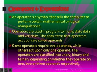 An operator is a symbol that tells the computer to
perform certain mathematical or logical
manipulations.
Operators are used in program to manipulate data
and variables.The data items that operators
act upon are called operands.
Some operators require two operands, while
others act upon only one operand.The
operators are classified into unary, binary and
ternary depending on whether they operate on
one, two or three operands respectively.
Operators & Expressions
5 September 2015ABHISHEK DWIVEDI
 