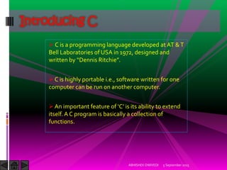 C is a programming language developed at AT &T
Bell Laboratories of USA in 1972, designed and
written by Dennis Ritchie .
C is highly portable i.e., software written for one
computer can be run on another computer.
An important feature of C is its ability to extend
itself.A C program is basically a collection of
functions.
Introducing C
5 September 2015ABHISHEK DWIVEDI
 