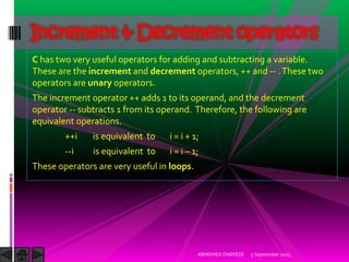 C has two very useful operators for adding and subtracting a variable.
These are the increment and decrement operators, ++ and -- .These two
operators are unary operators.
The increment operator ++ adds 1 to its operand, and the decrement
operator -- subtracts 1 from its operand. Therefore, the following are
equivalent operations.
++i is equivalent to i = i + 1;
--i is equivalent to i = i – 1;
These operators are very useful in loops.
Increment & Decrement operators
5 September 2015ABHISHEK DWIVEDI
 