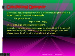 C provides a peculiar operator ? : which is useful in reducing the code. It is
ternary operator requiring three operands.
The general format is
exp1 ? exp2 : exp3;
where exp1, exp2 and exp3 are expressions.
In the above conditional expression, exp1 is evaluated first. If the value of
exp1 is non zero (true), then the value returned will be exp2. if the value
of exp1 is zero (false), then the value returned will be exp3.
5 September 2015ABHISHEK DWIVEDI
Conditional Operator
 
