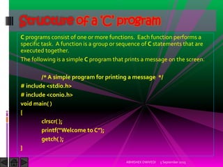 C programs consist of one or more functions. Each function performs a
specific task. A function is a group or sequence of C statements that are
executed together.
The following is a simple C program that prints a message on the screen.
/* A simple program for printing a message */
# include <stdio.h>
# include <conio.h>
void main( )
{
clrscr( );
printf Welcome to C ;
getch( );
}
5 September 2015ABHISHEK DWIVEDI
Structure of a ‘C’ program
 