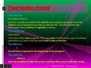 The third line
# include <conio.h>
tells the compiler to read the file conio.h and include its contents in this file.
conio.h means Consoled Input Output Header file. This file contains the
information about clrscr() and getch() functions.
The fourth line
void main( )
is the stat of the main program. The word main is followed by a pair of ordinary
parenthesis ( ), which indicates that main is also a function.
The fifth line
{
the left brace represents the beginning of the program.
The sixth line
clrscr( );
tells the compiler to clear the screen and kept the cursor at left side corner.
5 September 2015ABHISHEK DWIVEDI
Description (contd…)
 