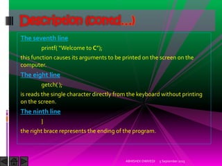 The seventh line
printf Welcome to C ;
this function causes its arguments to be printed on the screen on the
computer.
The eight line
getch( );
is reads the single character directly from the keyboard without printing
on the screen.
The ninth line
}
the right brace represents the ending of the program.
5 September 2015ABHISHEK DWIVEDI
Description (contd…)
 