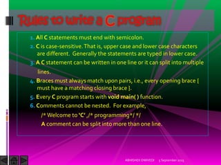 1. All C statements must end with semicolon.
2. C is case-sensitive.That is, upper case and lower case characters
are different. Generally the statements are typed in lower case.
3. A C statement can be written in one line or it can split into multiple
lines.
4. Braces must always match upon pairs, i.e., every opening brace {
must have a matching closing brace }.
5. Every C program starts with void main( ) function.
6. Comments cannot be nested. For example,
/*Welcome to C ,/* programming*/ */
A comment can be split into more than one line.
5 September 2015ABHISHEK DWIVEDI
Rules to write a C program
 
