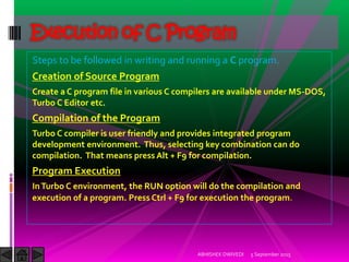 Steps to be followed in writing and running a C program.
Creation of Source Program
Create a C program file in various C compilers are available under MS-DOS,
Turbo C Editor etc.
Compilation of the Program
Turbo C compiler is user friendly and provides integrated program
development environment. Thus, selecting key combination can do
compilation. That means press Alt + F9 for compilation.
Program Execution
InTurbo C environment, the RUN option will do the compilation and
execution of a program. Press Ctrl + F9 for execution the program.
5 September 2015ABHISHEK DWIVEDI
Execution of C Program
 
