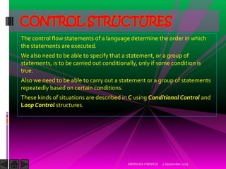 The control flow statements of a language determine the order in which
the statements are executed.
We also need to be able to specify that a statement, or a group of
statements, is to be carried out conditionally, only if some condition is
true.
Also we need to be able to carry out a statement or a group of statements
repeatedly based on certain conditions.
These kinds of situations are described in C using Conditional Control and
Loop Control structures.
5 September 2015ABHISHEK DWIVEDI
CONTROL STRUCTURES
 