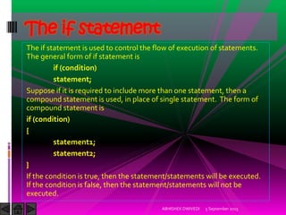 The if statement is used to control the flow of execution of statements.
The general form of if statement is
if (condition)
statement;
Suppose if it is required to include more than one statement, then a
compound statement is used, in place of single statement. The form of
compound statement is
if (condition)
{
statement1;
statement2;
}
If the condition is true, then the statement/statements will be executed.
If the condition is false, then the statement/statements will not be
executed.
5 September 2015ABHISHEK DWIVEDI
The if statement
 
