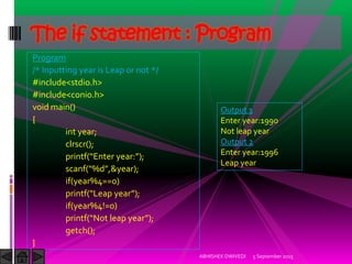 Program
/* Inputting year is Leap or not */
#include<stdio.h>
#include<conio.h>
void main()
{
int year;
clrscr();
printf Enter year: ;
scanf %d ,&year);
if(year%4==0)
printf Leap year ;
if(year%4!=0)
printf Not leap year ;
getch();
}
5 September 2015ABHISHEK DWIVEDI
The if statement : Program
Output 1
Enter year:1990
Not leap year
Output 2
Enter year:1996
Leap year
 