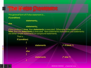 The general form of if-else statement is…
if (condition)
statement1;
else
statement2;
If the condition is true, then statement1 is executed. Otherwise if the condition is
false, then the statement2 is executed. Here statements statement1 and statement2
are either simple statements or compound statements.
That is…
if (condtion)
{
statements /* if block */
}
else
{
statements /* else */
}
5 September 2015ABHISHEK DWIVEDI
The if-else Statement
 