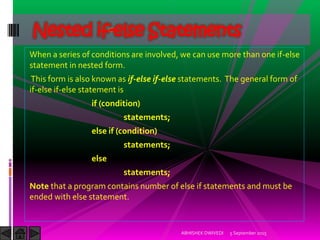 When a series of conditions are involved, we can use more than one if-else
statement in nested form.
This form is also known as if-else if-else statements. The general form of
if-else if-else statement is
if (condition)
statements;
else if (condition)
statements;
else
statements;
Note that a program contains number of else if statements and must be
ended with else statement.
5 September 2015ABHISHEK DWIVEDI
Nested if-else Statements
 