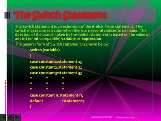 The Switch statement is an extension of the if-else if-else statement. The
switch makes one selection when there are several choices to be made. The
direction of the branch taken by the switch statement is based on the value of
any int (or int compatible) variable or expression.
The general form of Switch statement is shown below.
switch (variable)
{
case constant1:statement 1;
case constant2:statement 2;
case constant3:statement 3;
case constant n:statement n;
default :statement;
}
5 September 2015ABHISHEK DWIVEDI
The Switch Statement
 