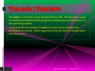 The exit( ) is a function in the standard library of C. This function causes
immediate termination of the program and execution control return to
the operating system.
In general, the termination to exit( ) function is 0 to indicate that
termination is normal. Other arguments may be used to indicate some
sort of an error.
5 September 2015ABHISHEK DWIVEDI
The exit( ) Function
 