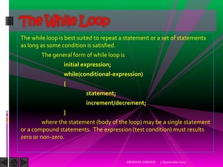 The while loop is best suited to repeat a statement or a set of statements
as long as some condition is satisfied.
The general form of while loop is
initial expression;
while(conditional-expression)
{
statement;
increment/decrement;
}
where the statement (body of the loop) may be a single statement
or a compound statements. The expression (test condition) must results
zero or non-zero.
5 September 2015ABHISHEK DWIVEDI
The While Loop
 