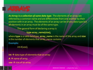 An Array is a collection of same data type. The elements of an array are
referred by a common name and are differentiate from one another by their
position with in an array. The elements of an array can be of any data type but
all elements in an array must be of the same type.
The general form of declaring a array is
type array_name[size];
where type is a valid datatype, array_name is the name of the array and size
is the number of elements that array_name contains.
Example:
int A[100];
int data type of elements that an array
A name of array
100 size of an array
5 September 2015ABHISHEK DWIVEDI
ARRAYS
 