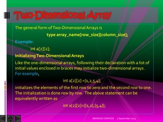The general form ofTwo-DimensionalArrays is
type array_name[row_size][column_size];
Example:
int a[2][2];
InitializingTwo-Dimensional Arrays
Like the one-dimensional arrays, following their declaration with a list of
initial values enclosed in braces may initialize two-dimensional arrays.
For example,
int a[2][2] ={1,2,5,4};
initializes the elements of the first row to zero and the second row to one.
The initialization is done row by row. The above statement can be
equivalently written as
int a[2][2]={{1,2},{5,4}};
5 September 2015ABHISHEK DWIVEDI
Two-Dimensional Array
 